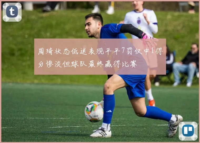 周琦状态低迷表现平平7罚仅中1得分惨淡但球队最终赢得比赛