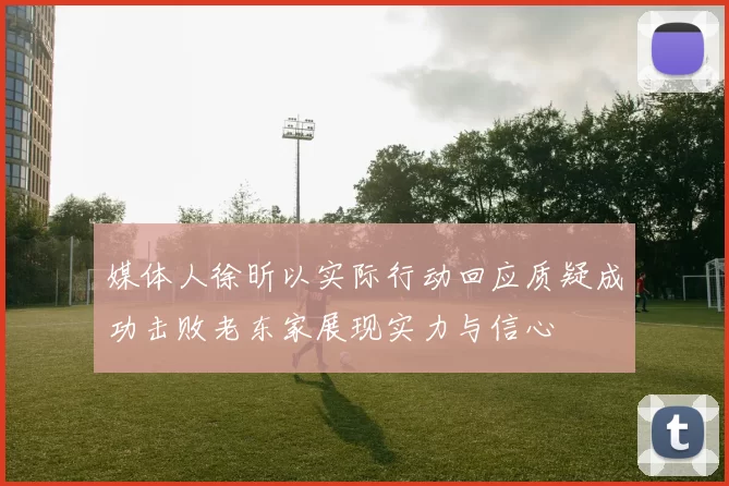 媒体人徐昕以实际行动回应质疑成功击败老东家展现实力与信心