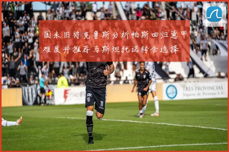 国米旧将克鲁斯分析帕斯回归意甲难度并推荐马斯坦托诺转会选择