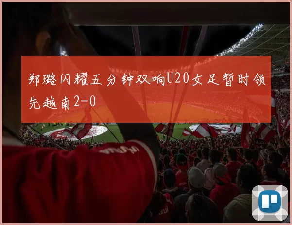 郑璐闪耀五分钟双响U20女足暂时领先越南2-0