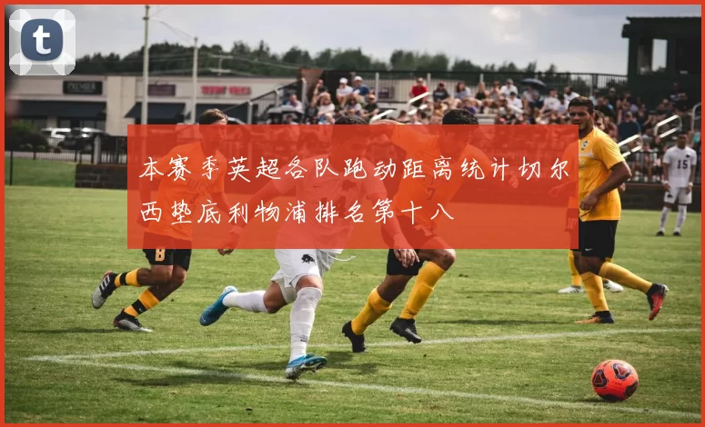 本赛季英超各队跑动距离统计切尔西垫底利物浦排名第十八