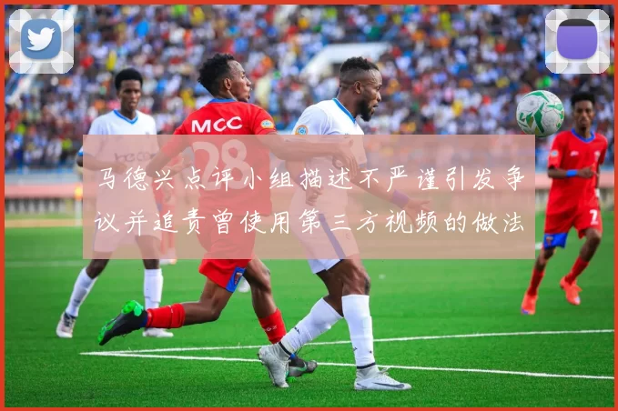 马德兴点评小组描述不严谨引发争议并追责曾使用第三方视频的做法