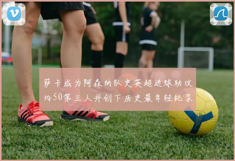 萨卡成为阿森纳队史英超进球助攻均50第三人并创下历史最年轻纪录
