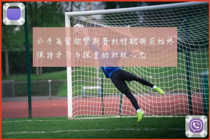 公牛高管称赞斯普利特聪明且始终保持学习与探索的积极心态