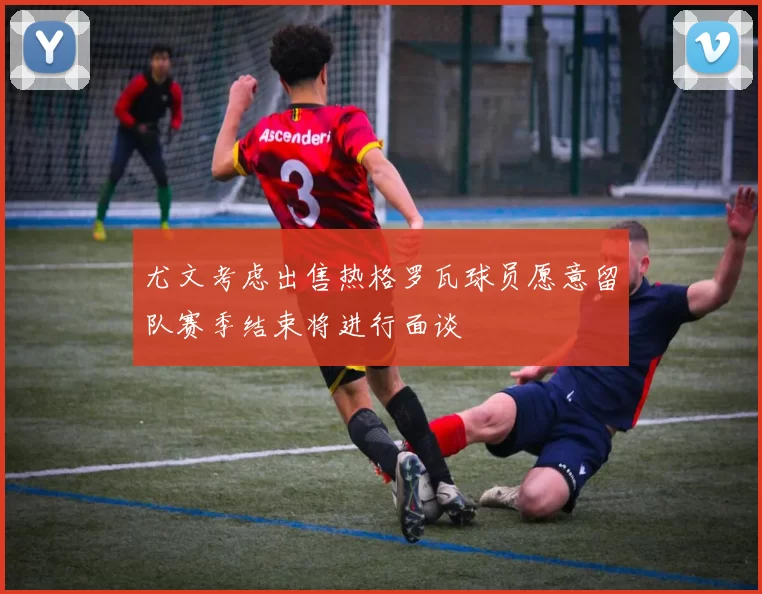尤文考虑出售热格罗瓦球员愿意留队赛季结束将进行面谈