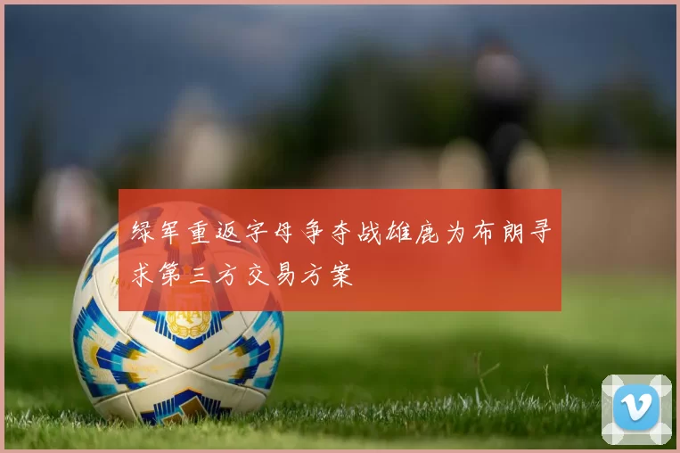 绿军重返字母争夺战雄鹿为布朗寻求第三方交易方案
