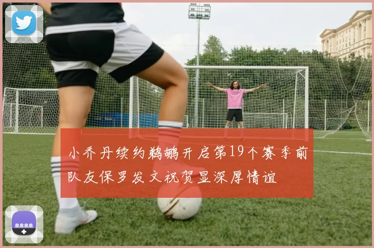 小乔丹续约鹈鹕开启第19个赛季前队友保罗发文祝贺显深厚情谊