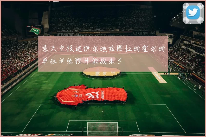 意天空报道伊尔迪兹图拉姆霍尔姆单独训练预计能战米兰