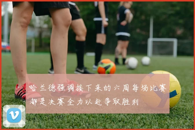 哈兰德强调接下来的六周每场比赛都是决赛全力以赴争取胜利