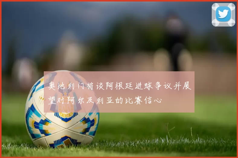 奥地利门将谈阿根廷进球争议并展望对阿尔及利亚的比赛信心