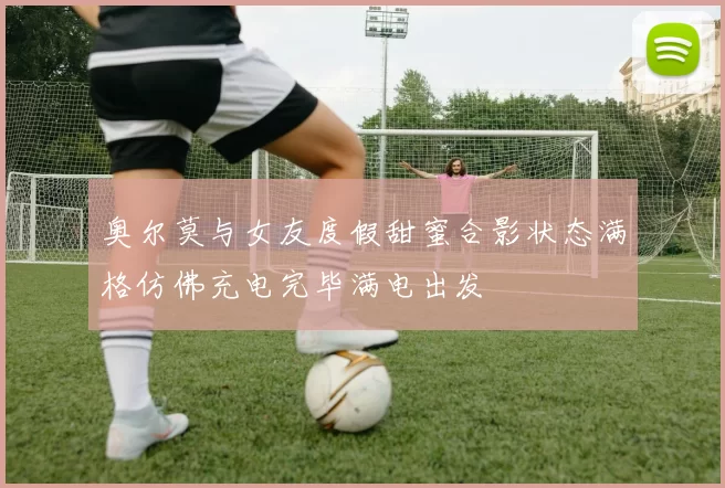 奥尔莫与女友度假甜蜜合影状态满格仿佛充电完毕满电出发