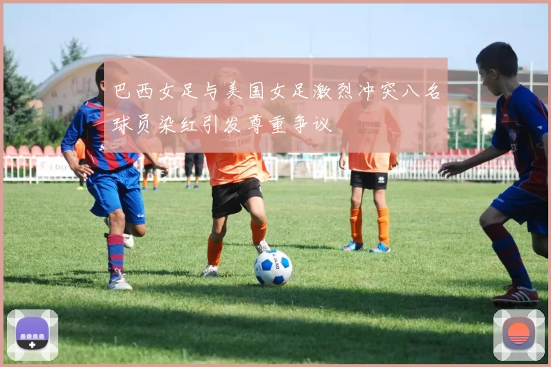 巴西女足与美国女足激烈冲突八名球员染红引发尊重争议