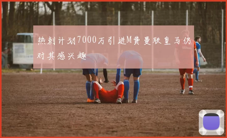 热刺计划7000万引进M费曼联皇马仍对其感兴趣