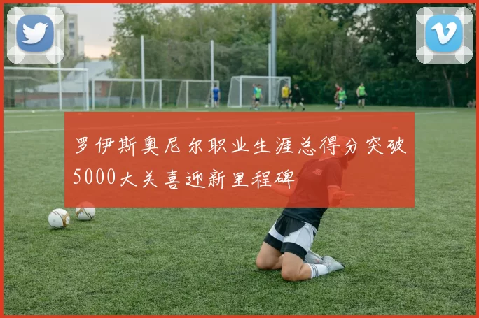 罗伊斯奥尼尔职业生涯总得分突破5000大关喜迎新里程碑