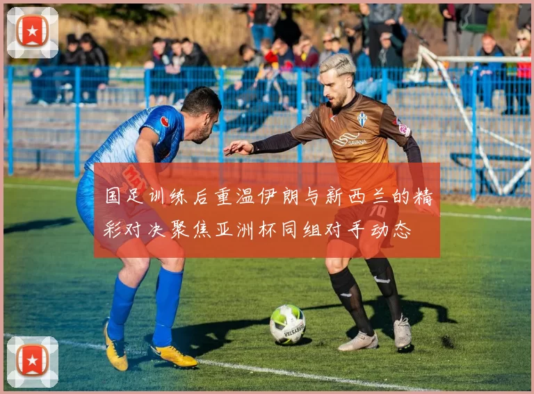 国足训练后重温伊朗与新西兰的精彩对决聚焦亚洲杯同组对手动态