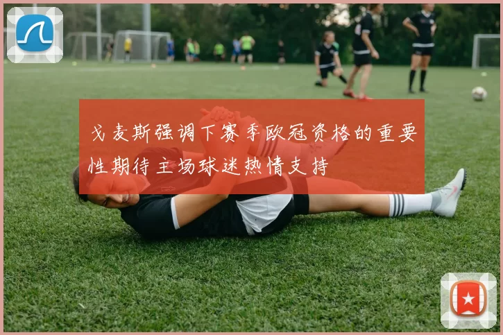 戈麦斯强调下赛季欧冠资格的重要性期待主场球迷热情支持